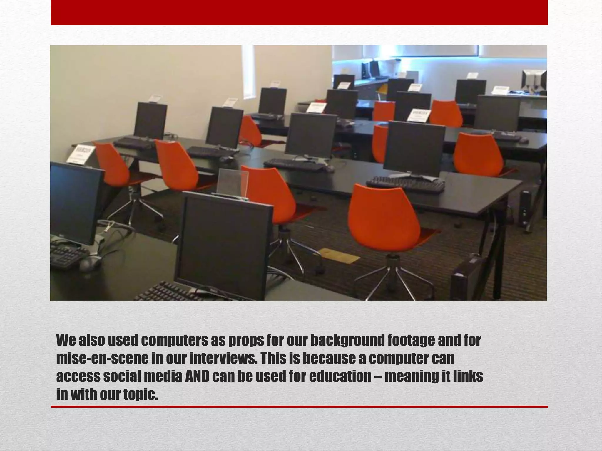 We also used computers as props for our background footage and for 
mise-en-scene in our interviews. This is because a computer can 
access social media AND can be used for education –meaning it links 
in with our topic. 
 