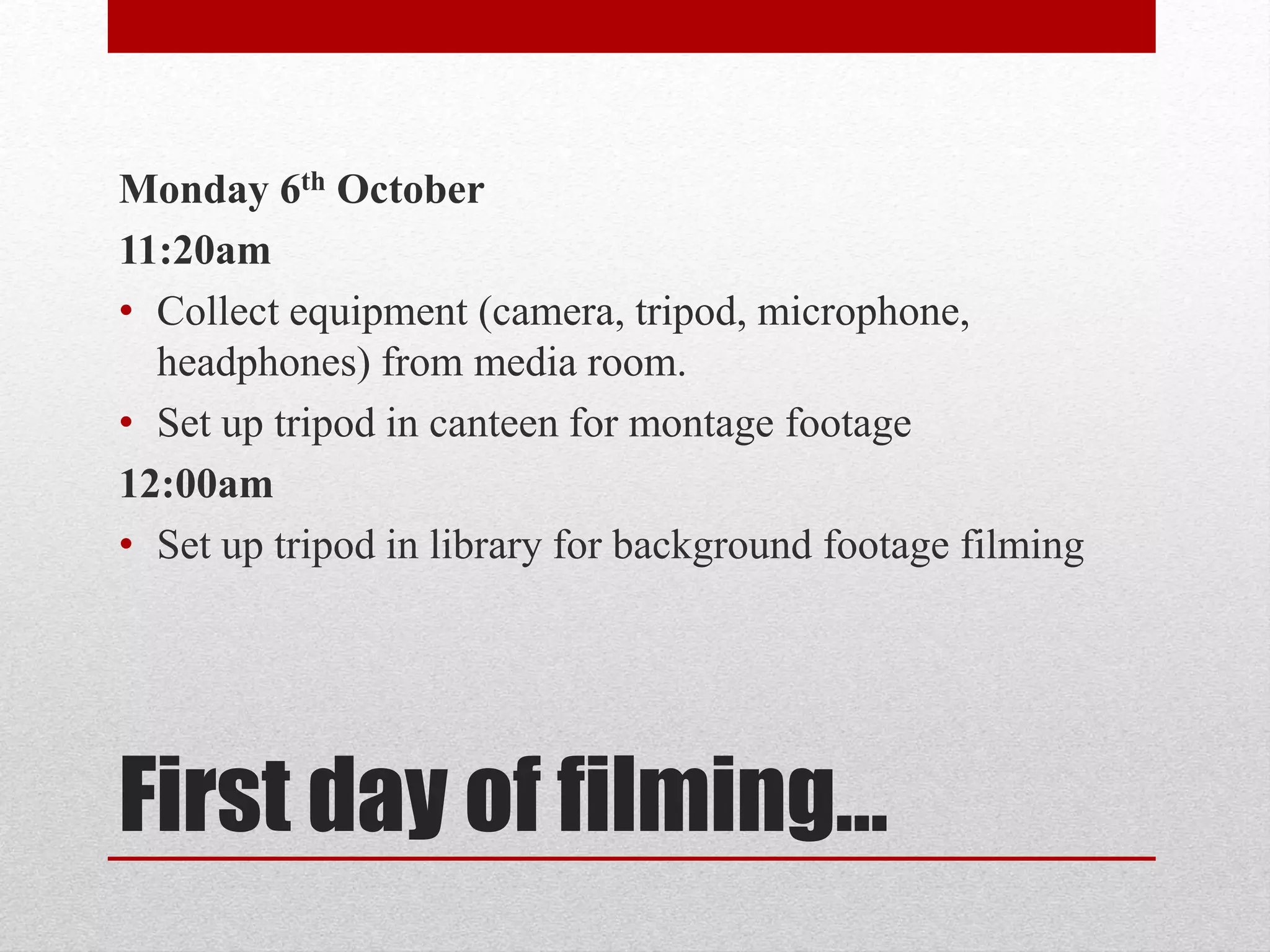 Monday 6th October 
11:20am 
• Collect equipment (camera, tripod, microphone, 
headphones) from media room. 
• Set up tripod in canteen for montage footage 
12:00am 
• Set up tripod in library for background footage filming 
First day of filming… 
 