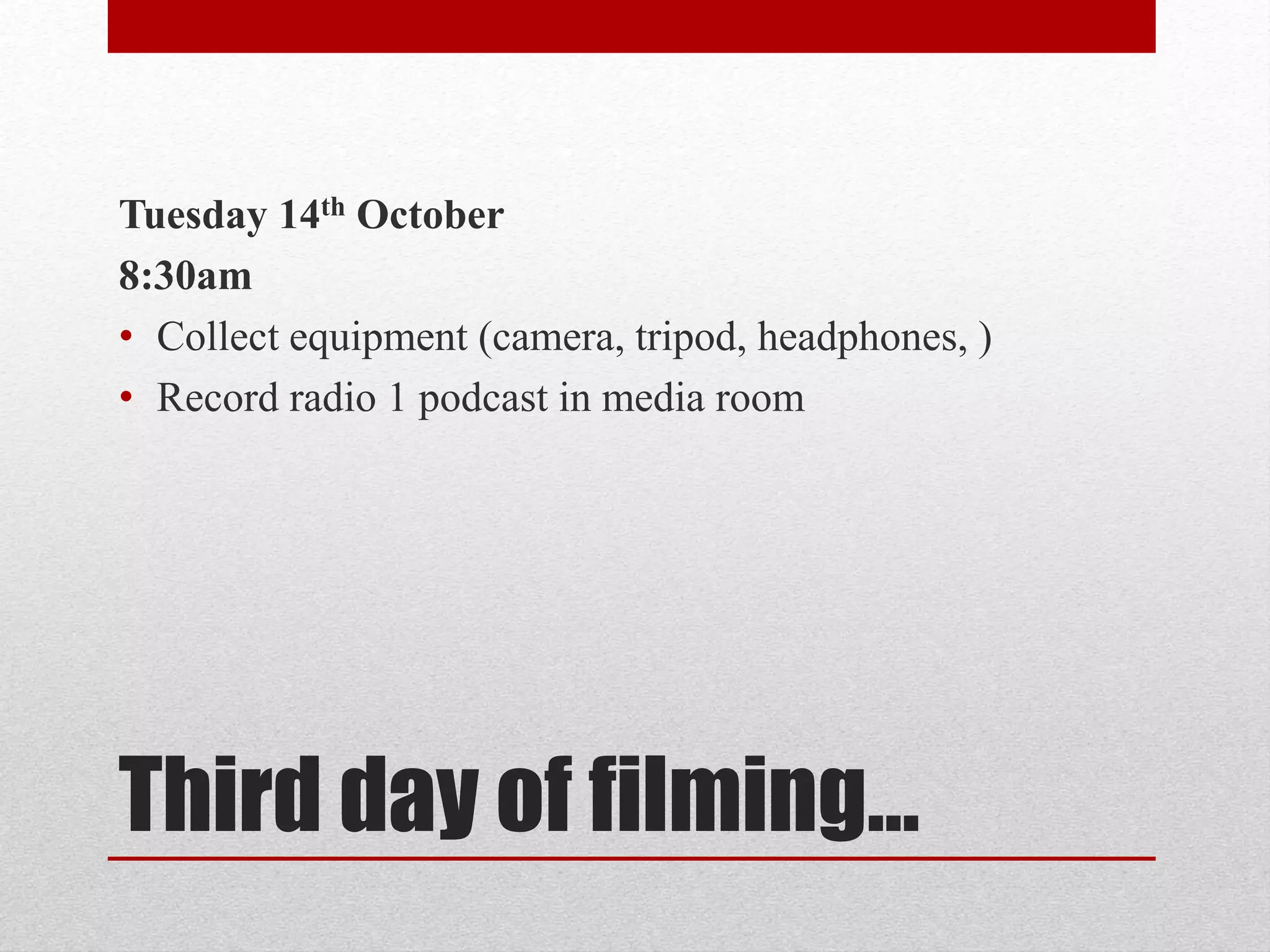 Tuesday 14th October 
8:30am 
• Collect equipment (camera, tripod, headphones, ) 
• Record radio 1 podcast in media room 
Third day of filming… 
 