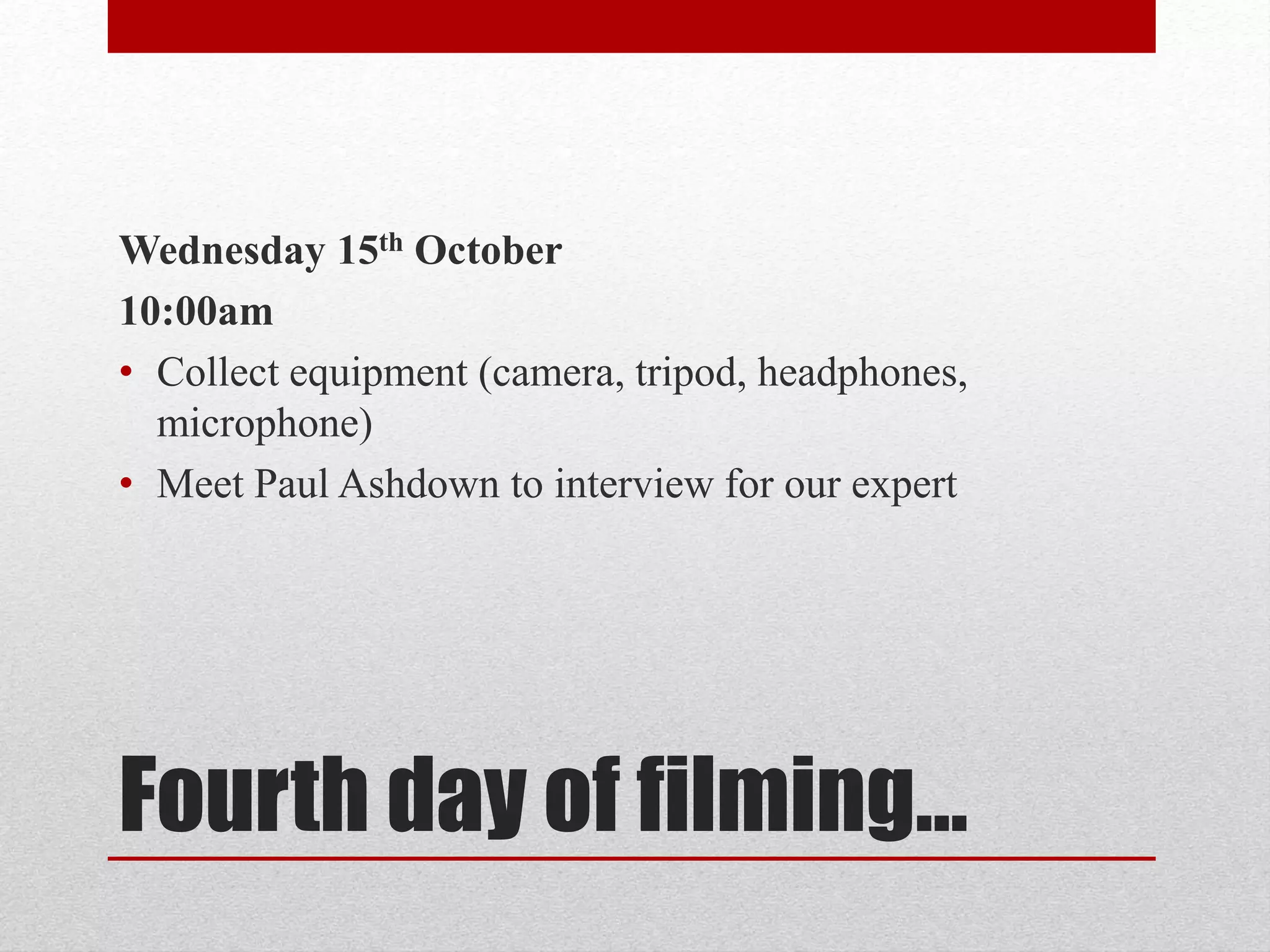 Wednesday 15th October 
10:00am 
• Collect equipment (camera, tripod, headphones, 
microphone) 
• Meet Paul Ashdown to interview for our expert 
Fourth day of filming… 
 