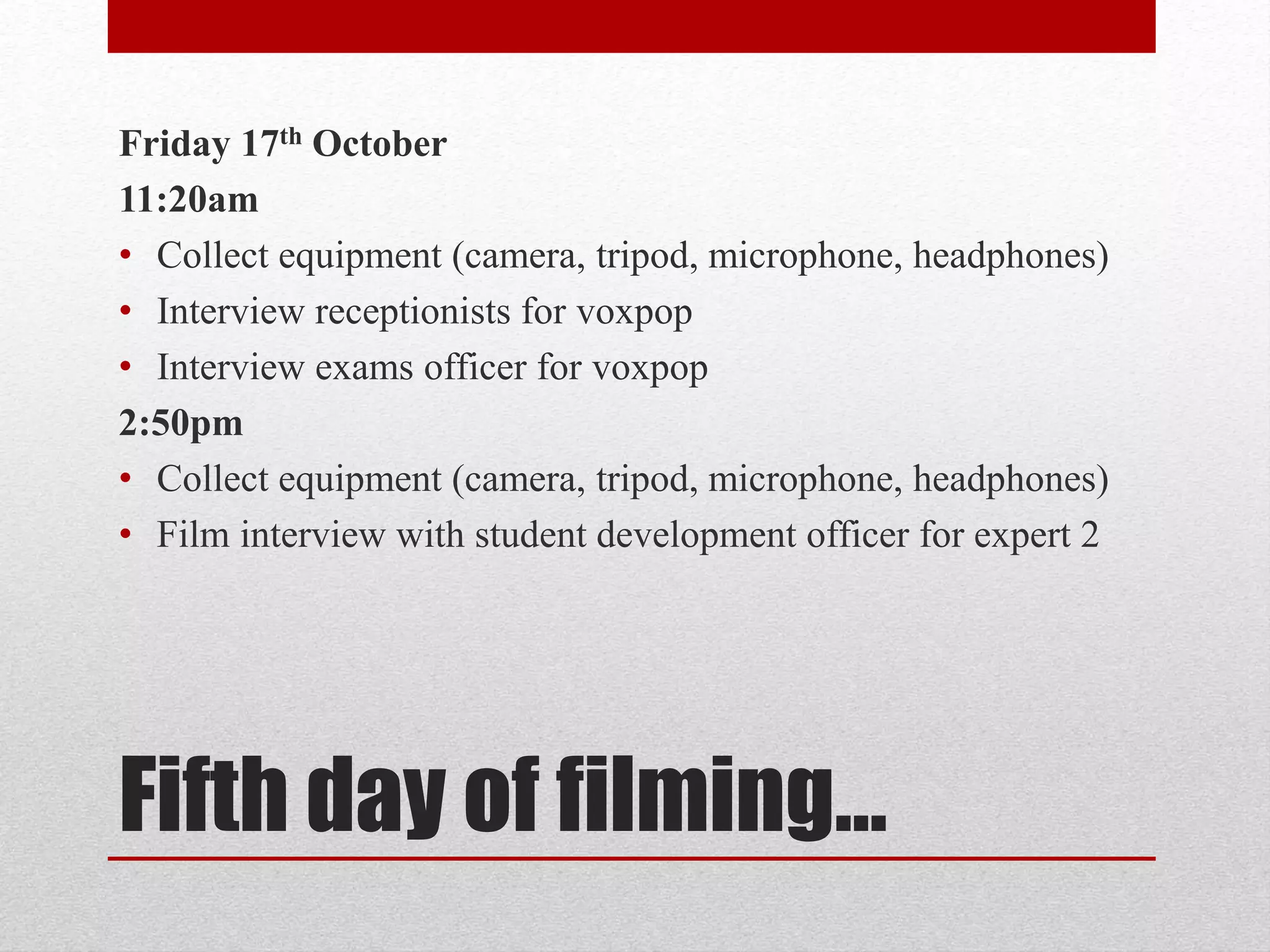 Friday 17th October 
11:20am 
• Collect equipment (camera, tripod, microphone, headphones) 
• Interview receptionists for voxpop 
• Interview exams officer for voxpop 
2:50pm 
• Collect equipment (camera, tripod, microphone, headphones) 
• Film interview with student development officer for expert 2 
Fifth day of filming… 
 