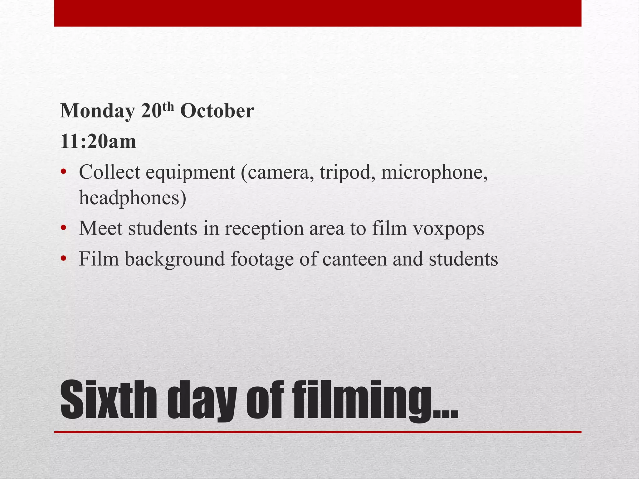 Monday 20th October 
11:20am 
• Collect equipment (camera, tripod, microphone, 
headphones) 
• Meet students in reception area to film voxpops 
• Film background footage of canteen and students 
Sixth day of filming… 
 