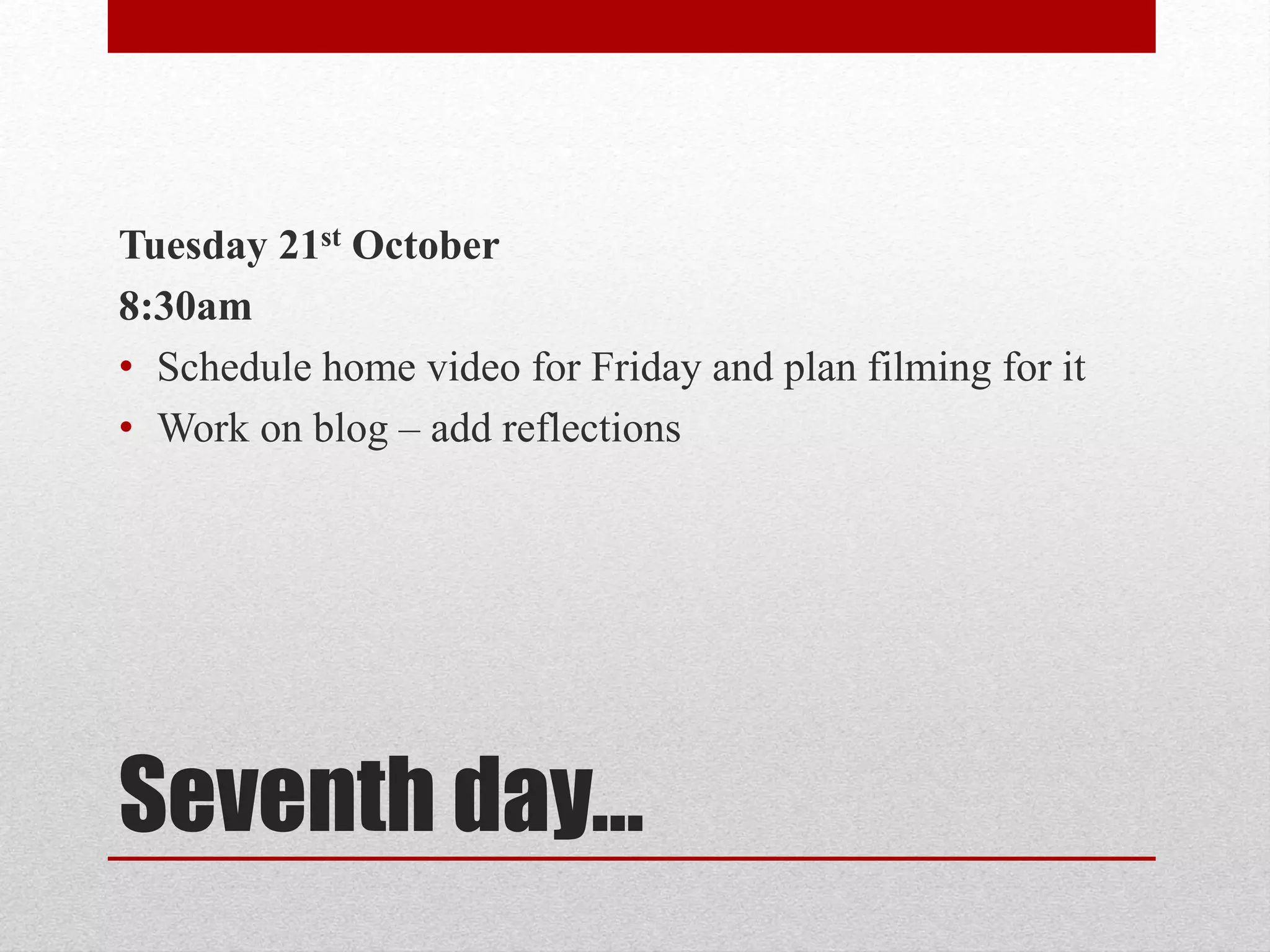 Tuesday 21st October 
8:30am 
• Schedule home video for Friday and plan filming for it 
• Work on blog – add reflections 
Seventh day… 
 