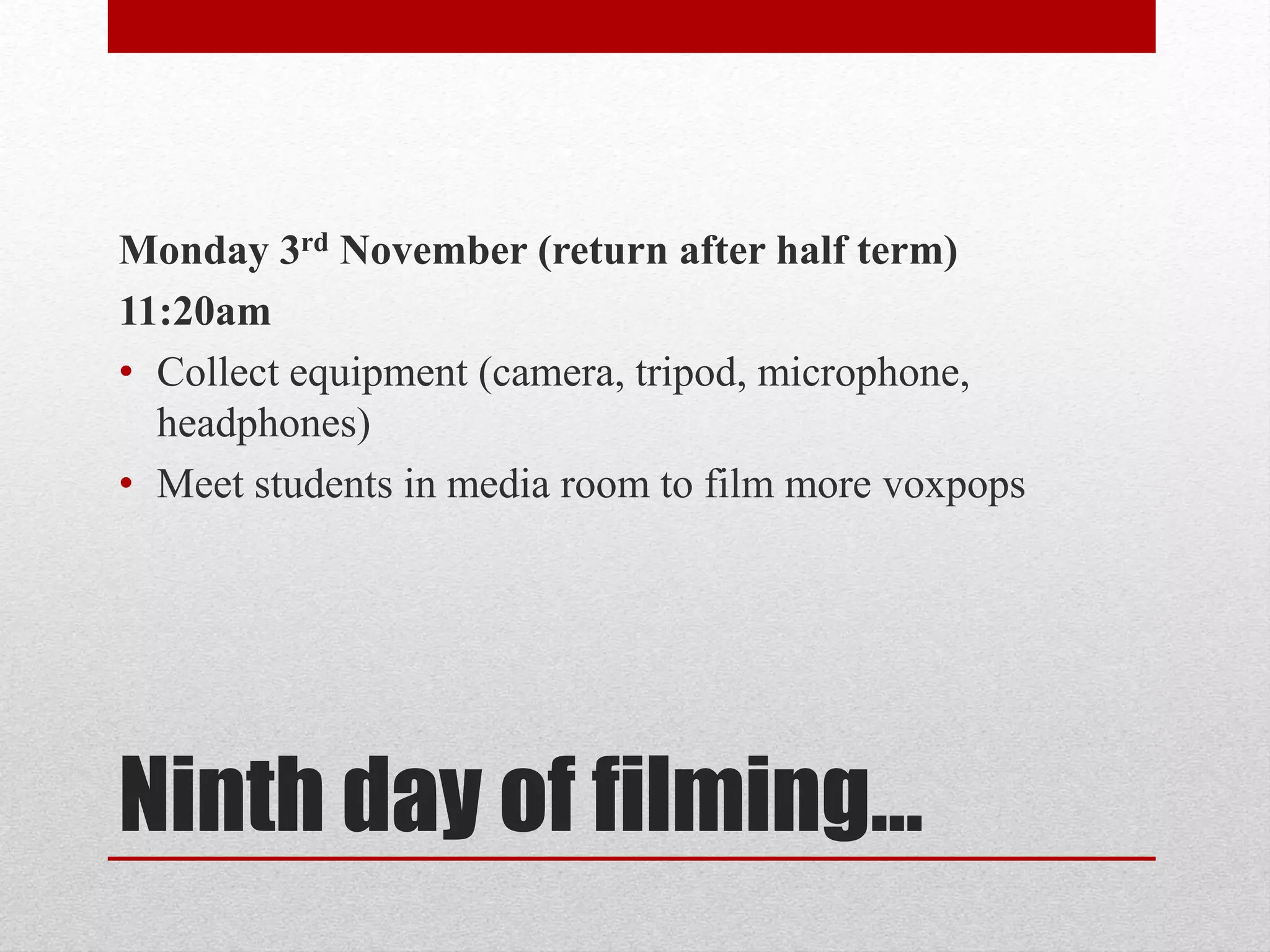 Monday 3rd November (return after half term) 
11:20am 
• Collect equipment (camera, tripod, microphone, 
headphones) 
• Meet students in media room to film more voxpops 
Ninth day of filming… 
 