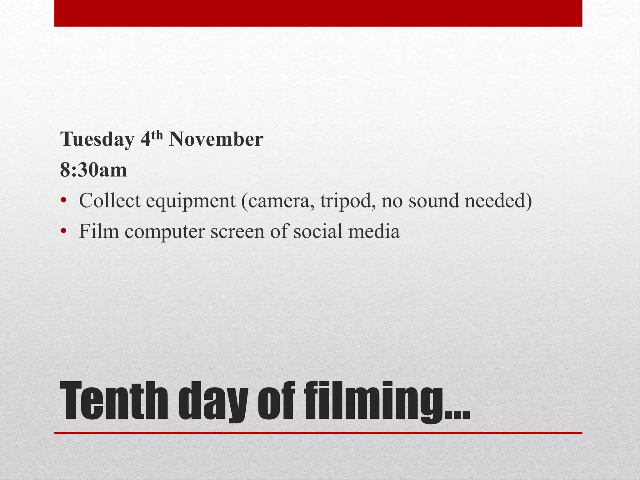 Tuesday 4th November 
8:30am 
• Collect equipment (camera, tripod, no sound needed) 
• Film computer screen of social media 
Tenth day of filming… 
 