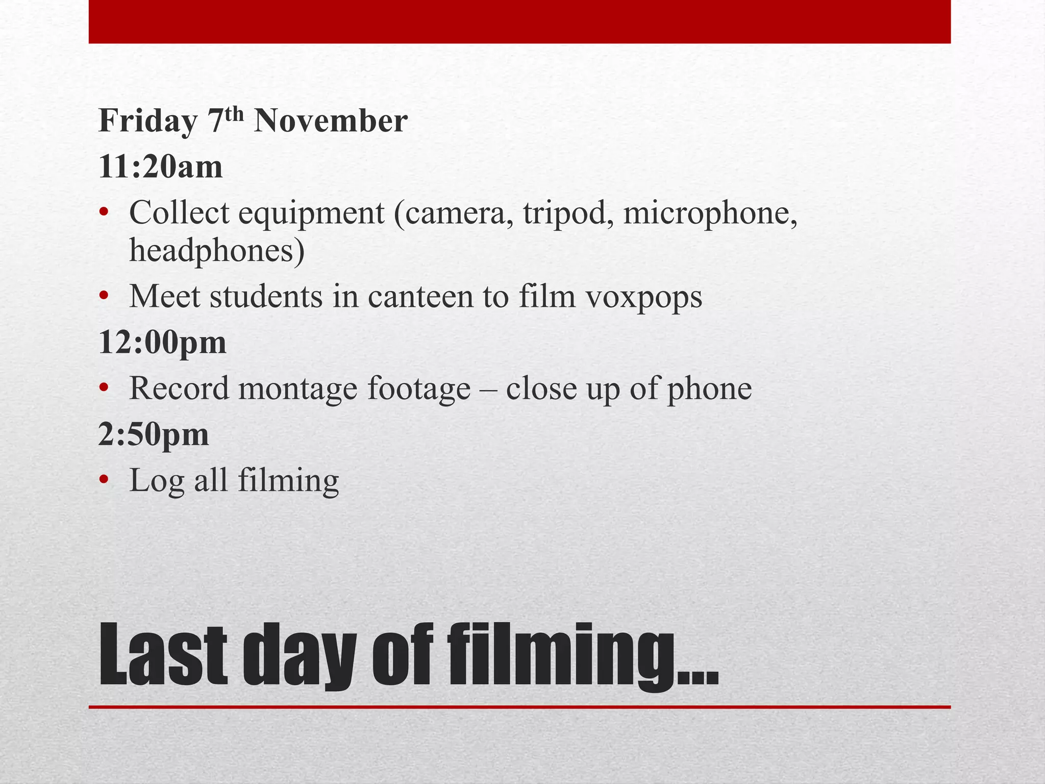 Friday 7th November 
11:20am 
• Collect equipment (camera, tripod, microphone, 
headphones) 
• Meet students in canteen to film voxpops 
12:00pm 
• Record montage footage – close up of phone 
2:50pm 
• Log all filming 
Last day of filming… 
