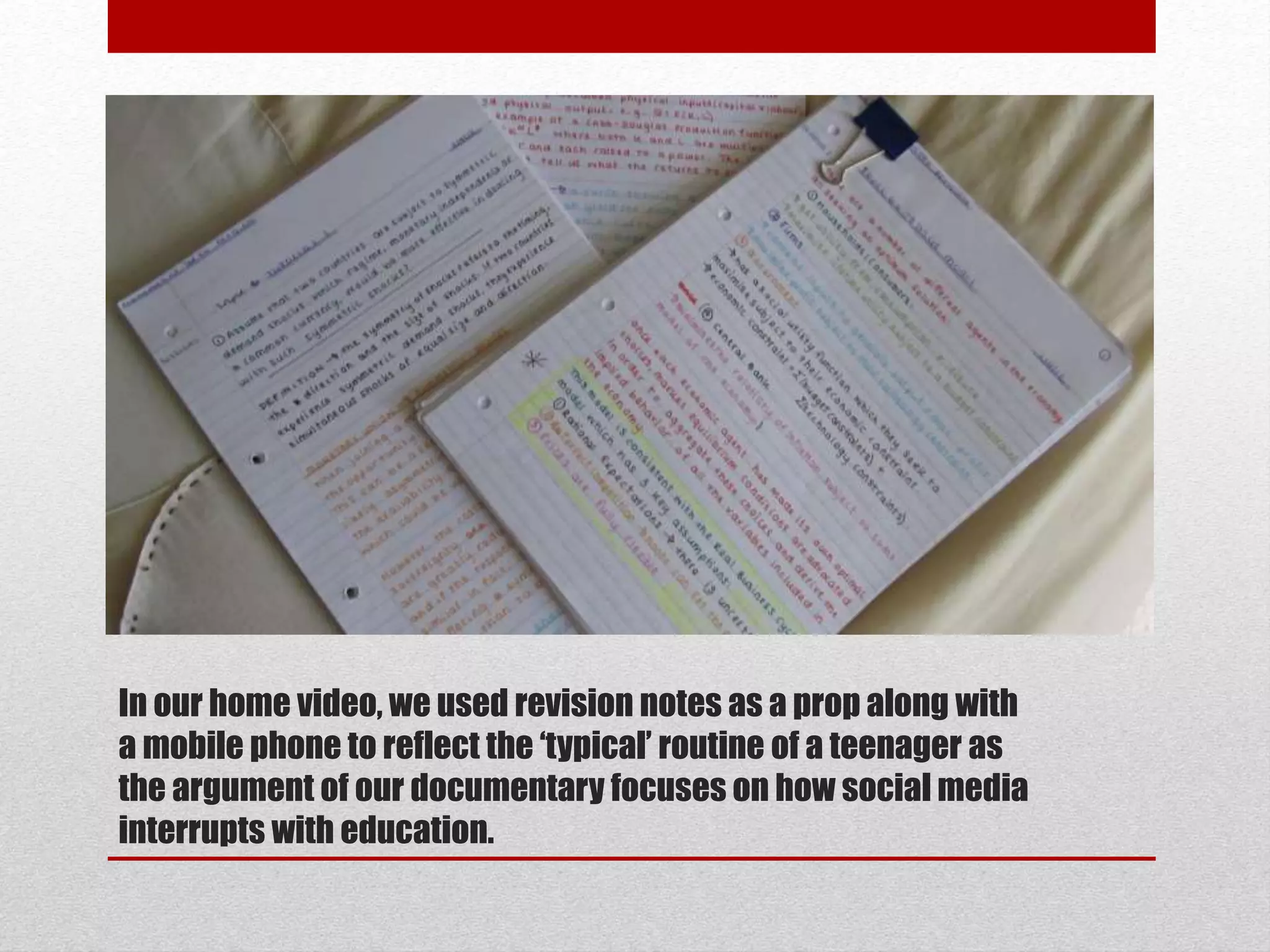 In our home video, we used revision notes as a prop along with 
a mobile phone to reflect the ‘typical’ routine of a teenager as 
the argument of our documentary focuses on how social media 
interrupts with education. 
 