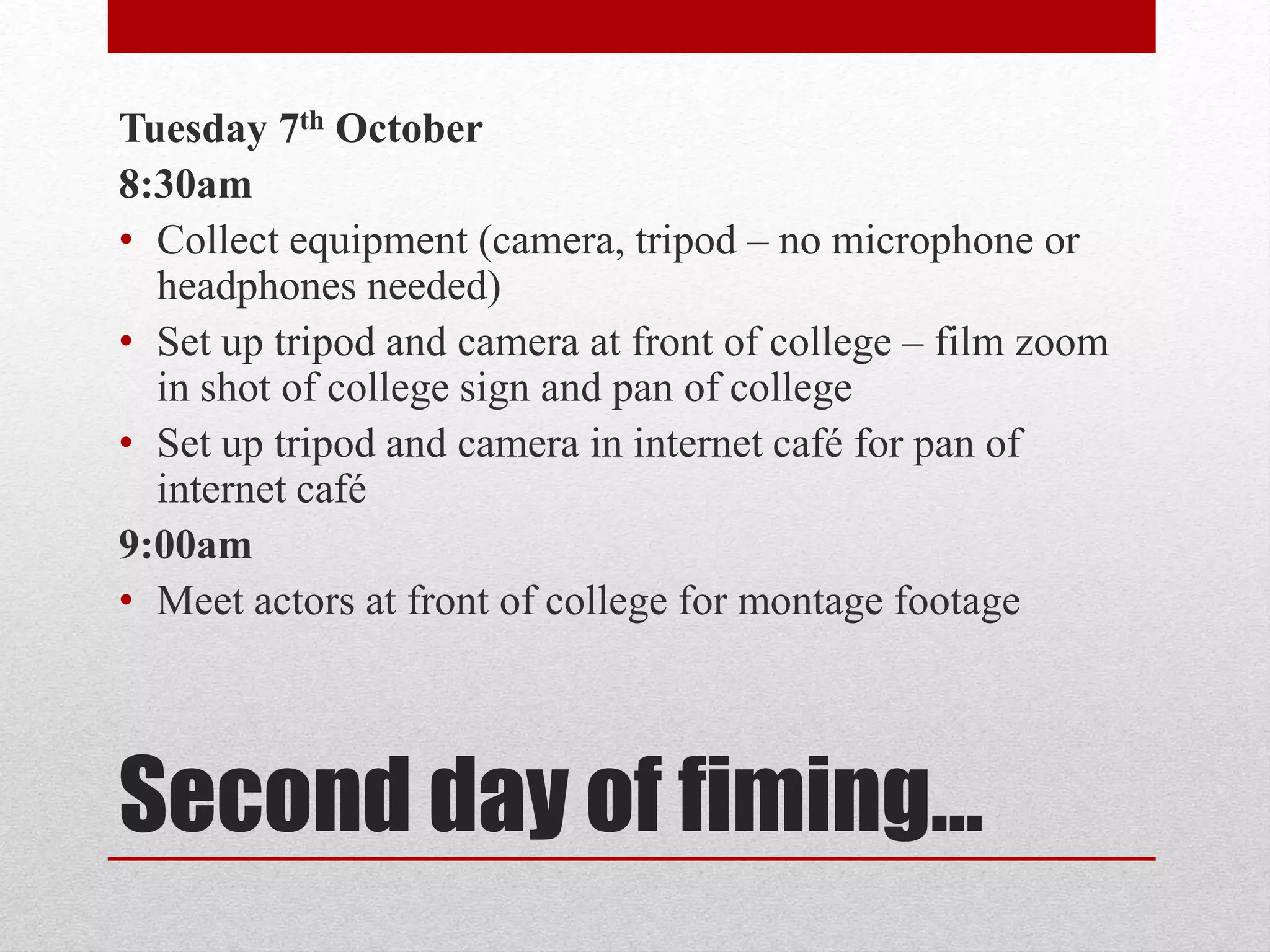 Tuesday 7th October 
8:30am 
• Collect equipment (camera, tripod – no microphone or 
headphones needed) 
• Set up tripod and camera at front of college – film zoom 
in shot of college sign and pan of college 
• Set up tripod and camera in internet café for pan of 
internet café 
9:00am 
• Meet actors at front of college for montage footage 
Second day of fiming… 
 