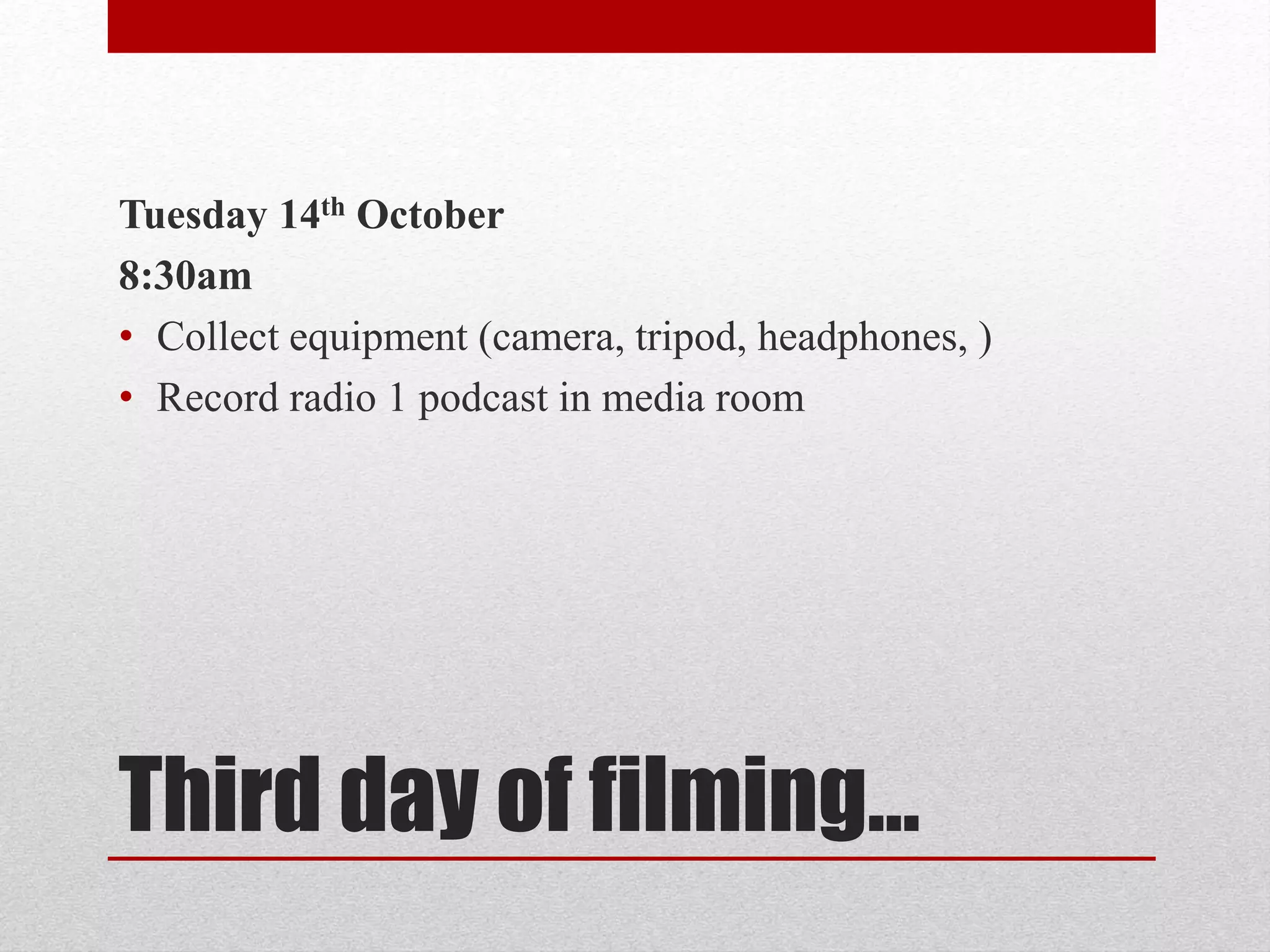Tuesday 14th October 
8:30am 
• Collect equipment (camera, tripod, headphones, ) 
• Record radio 1 podcast in media room 
Third day of filming… 
 