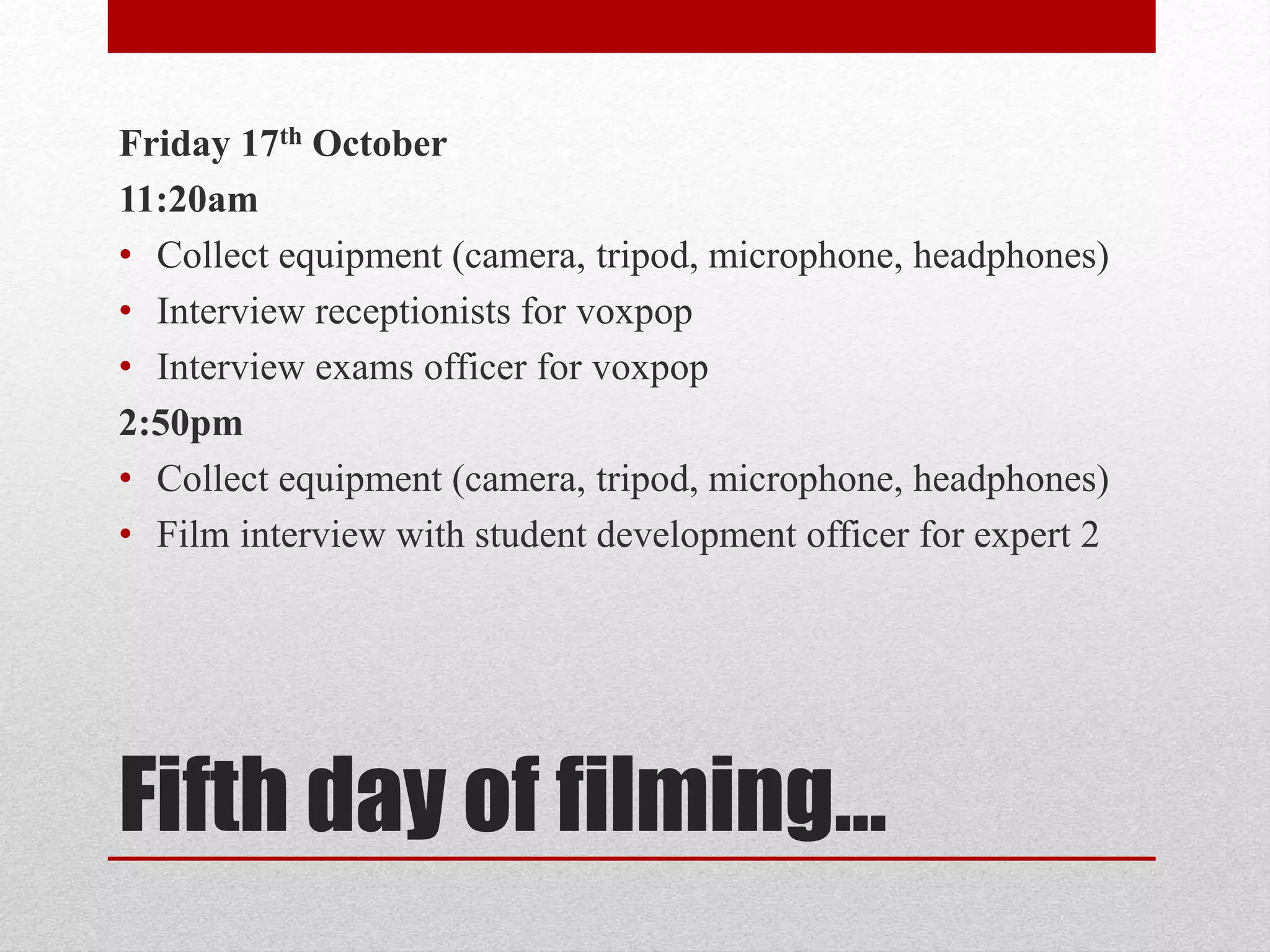 Friday 17th October 
11:20am 
• Collect equipment (camera, tripod, microphone, headphones) 
• Interview receptionists for voxpop 
• Interview exams officer for voxpop 
2:50pm 
• Collect equipment (camera, tripod, microphone, headphones) 
• Film interview with student development officer for expert 2 
Fifth day of filming… 
 