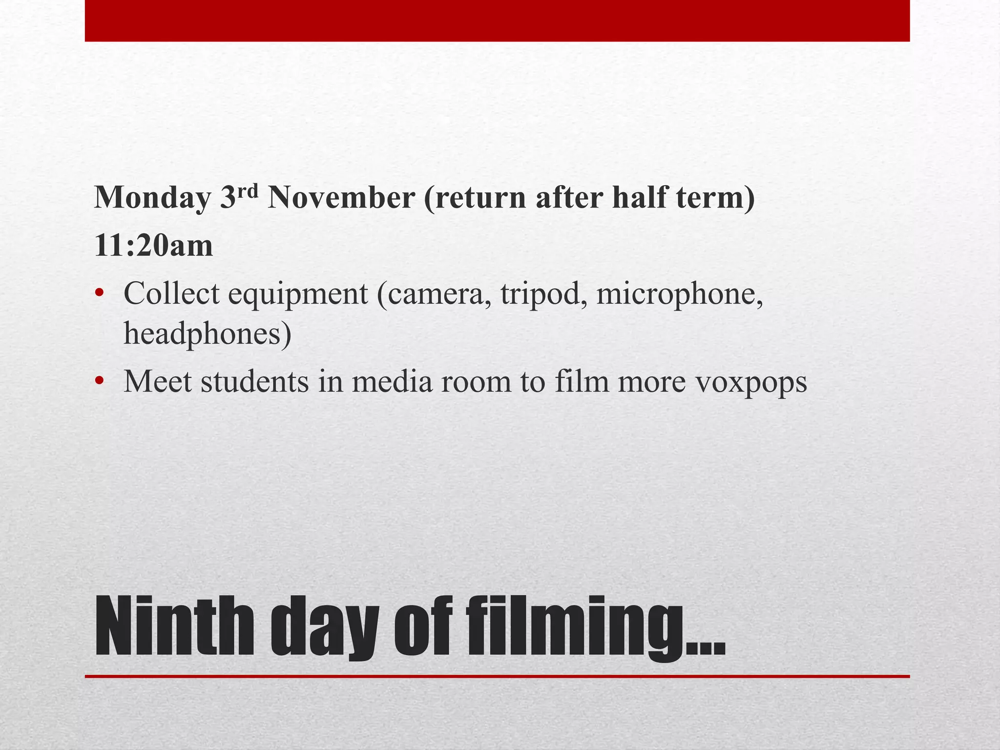 Monday 3rd November (return after half term) 
11:20am 
• Collect equipment (camera, tripod, microphone, 
headphones) 
• Meet students in media room to film more voxpops 
Ninth day of filming… 
 