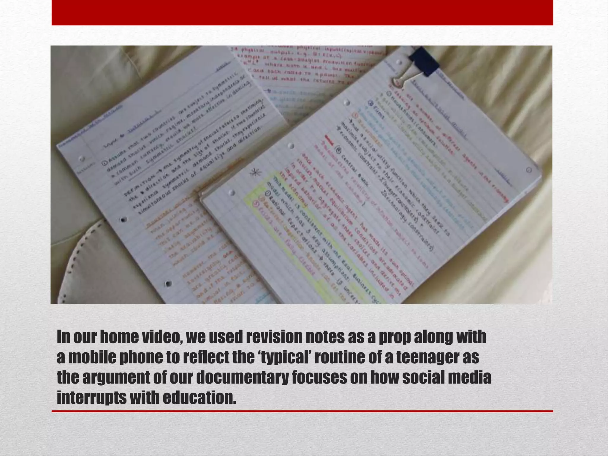 In our home video, we used revision notes as a prop along with 
a mobile phone to reflect the ‘typical’ routine of a teenager as 
the argument of our documentary focuses on how social media 
interrupts with education. 
 