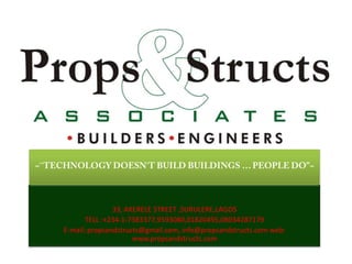 ~``TECHNOLOGY DOESN`T BUILD BUILDINGS … PEOPLE DO”~ 33, AKERELE STREET ,SURULERE,LAGOS  TELL :+234-1-7383377,9593080,01820495,08034287179 E-mail: propsandstructs@gmail.com, info@propsandstructs.com web: www.propsandstructs.com 