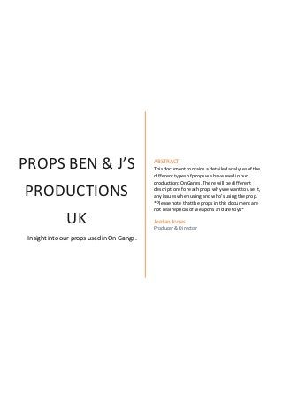 PROPS BEN & J’S
PRODUCTIONS
UK
Insightinto our props used in On Gangs.
ABSTRACT
Thisdocumentcontainsa detailedanalysesof the
differenttypesof propswe have usedinour
production:OnGangs. There will be different
descriptionsforeachprop,whywe wantto use it,
any issueswhenusingandwho’susingthe prop.
*Please note thatthe propsin thisdocumentare
not real replicasof weaponsandare toys*
Jordan Jones
Producer& Director
 