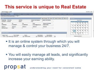 This service is unique to Real Estate




 It is an online system through which you will
  manage & control your business 24/7.

 You will easily manage all leads, and significantly
  increase your earning ability.

propsat        understanding your need for consistent sales
 
