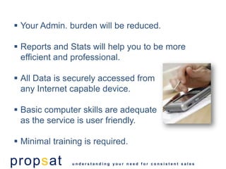  Your Admin. burden will be reduced.

 Reports and Stats will help you to be more
  efficient and professional.

 All Data is securely accessed from
  any Internet capable device.

 Basic computer skills are adequate
  as the service is user friendly.

 Minimal training is required.

propsat        understanding your need for consistent sales
 