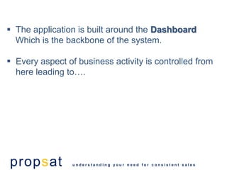  The application is built around the Dashboard
  Which is the backbone of the system.

 Every aspect of business activity is controlled from
  here leading to….




propsat          understanding your need for consistent sales
 