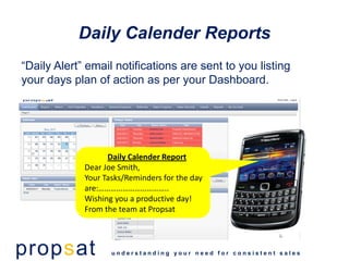 Daily Calender Reports
“Daily Alert” email notifications are sent to you listing
your days plan of action as per your Dashboard.




                   Daily Calender Report
             Dear Joe Smith,
             Your Tasks/Reminders for the day
             are:……………………………..
             Wishing you a productive day!
             From the team at Propsat



propsat             understanding your need for consistent sales
 