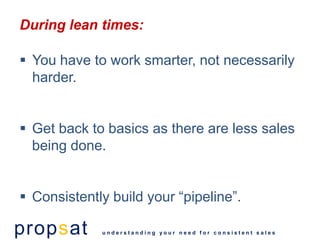 During lean times:

 You have to work smarter, not necessarily
  harder.


 Get back to basics as there are less sales
  being done.


 Consistently build your “pipeline”.

propsat      understanding your need for consistent sales
 