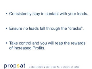  Consistently stay in contact with your leads.


 Ensure no leads fall through the “cracks”.


 Take control and you will reap the rewards
  of increased Profits.



propsat      understanding your need for consistent sales
 