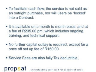  To facilitate cash flow, the service is not sold as
  an outright purchase, nor will users be “locked”
  into a Contract.

 It is available on a month to month basis, and at
  a fee of R235.00 pm, which includes ongoing
  training, and technical support.

 No further capital outlay is required, except for a
  once off set up fee of R150.00.

 Service Fees are also fully Tax deductible.


propsat         understanding your need for consistent sales
 