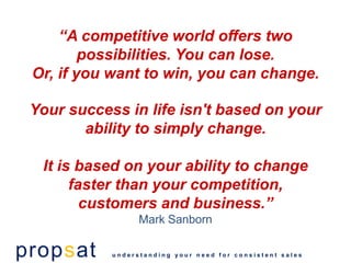 “A competitive world offers two
         possibilities. You can lose.
 Or, if you want to win, you can change.

 Your success in life isn't based on your
        ability to simply change.

  It is based on your ability to change
       faster than your competition,
         customers and business.”
                  Mark Sanborn

propsat     understanding your need for consistent sales
 