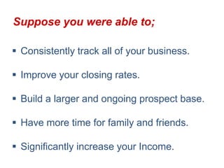 Suppose you were able to;

 Consistently track all of your business.

 Improve your closing rates.

 Build a larger and ongoing prospect base.

 Have more time for family and friends.

 Significantly increase your Income.
 