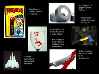 Duct Tape – To gag one of the victims . Wine Glass – To create the blood in water effect Axe – weapon for the killer to hold and chop watermelon Watermelon – Looks like meat, to chop up. Knife – dripping with blood, adds to the atmosphere Candles – everywhere, elements of witchcraft Fake Blood –  Creates realism in wounds.  