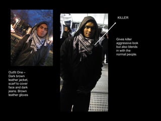 KILLER Outfit One – Dark brown leather jacket, scarf to cover face and dark jeans. Brown leather gloves  Gives killer aggressive look but also blends in with the normal people. 