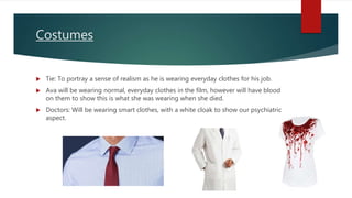 Costumes
 Tie: To portray a sense of realism as he is wearing everyday clothes for his job.
 Ava will be wearing normal, everyday clothes in the film, however will have blood
on them to show this is what she was wearing when she died.
 Doctors: Will be wearing smart clothes, with a white cloak to show our psychiatric
aspect.
 