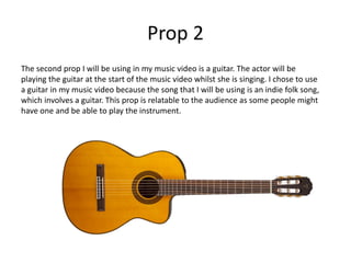 Prop 2
The second prop I will be using in my music video is a guitar. The actor will be
playing the guitar at the start of the music video whilst she is singing. I chose to use
a guitar in my music video because the song that I will be using is an indie folk song,
which involves a guitar. This prop is relatable to the audience as some people might
have one and be able to play the instrument.
 