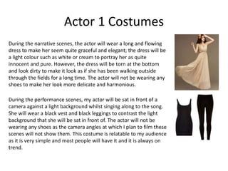 Actor 1 Costumes
During the narrative scenes, the actor will wear a long and flowing
dress to make her seem quite graceful and elegant; the dress will be
a light colour such as white or cream to portray her as quite
innocent and pure. However, the dress will be torn at the bottom
and look dirty to make it look as if she has been walking outside
through the fields for a long time. The actor will not be wearing any
shoes to make her look more delicate and harmonious.
During the performance scenes, my actor will be sat in front of a
camera against a light background whilst singing along to the song.
She will wear a black vest and black leggings to contrast the light
background that she will be sat in front of. The actor will not be
wearing any shoes as the camera angles at which I plan to film these
scenes will not show them. This costume is relatable to my audience
as it is very simple and most people will have it and it is always on
trend.
 