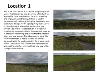 This is the first location that I will be using in my music
video. This location is a long grass field which I will use
when I film the scenes in which the artist is walking
and singing along to the song. I chose to use this
location as I will be filming during the day as I can use
the natural daylight for the lighting in my music video;
if I filmed at night, it would be too dark and you
wouldn’t be able to see the location or the actor. I
chose to use the countryside to film my music video as
it is far away from things and shows that the actor has
been on a long journey. The advantages of using this
location are that it is free to use and has similar
surroundings to the location used in the original music
video. This location links to the narrative in my music
video as the actor has been walking a long way whilst
trying to find someone.
Location 1
 
