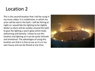 Location 2
This is the second location that I will be using in
my music video. It is a bathroom, in which my
actor will be laid in the bath. I will be filming at
night as I would like the lighting to be slightly
darker as there will be candles around the bath
to give the lighting a warm glow which looks
welcoming and homely. I chose to use this
location and lighting as it can be quite intimate
and emotional. The advantages of using this
location are that it is free to use as it is in my
own house and can be filmed at any time.
 