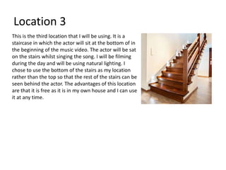 Location 3
This is the third location that I will be using. It is a
staircase in which the actor will sit at the bottom of in
the beginning of the music video. The actor will be sat
on the stairs whilst singing the song. I will be filming
during the day and will be using natural lighting. I
chose to use the bottom of the stairs as my location
rather than the top so that the rest of the stairs can be
seen behind the actor. The advantages of this location
are that it is free as it is in my own house and I can use
it at any time.
 