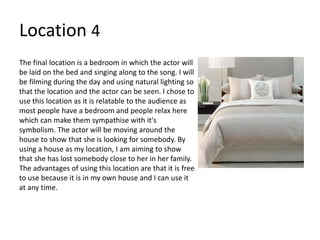 Location 4
The final location is a bedroom in which the actor will
be laid on the bed and singing along to the song. I will
be filming during the day and using natural lighting so
that the location and the actor can be seen. I chose to
use this location as it is relatable to the audience as
most people have a bedroom and people relax here
which can make them sympathise with it's
symbolism. The actor will be moving around the
house to show that she is looking for somebody. By
using a house as my location, I am aiming to show
that she has lost somebody close to her in her family.
The advantages of using this location are that it is free
to use because it is in my own house and I can use it
at any time.
 