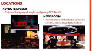 LOCATIONS
KEYNOTE SPEECH
•

Projected background, single spotlight e.g TED TALKS

NEWSROOM
•

Newsroom set in the studio, television
screens, chairs, news desk, modern

 