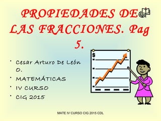 PROPIEDADES DE
LAS FRACCIONES. Pag
5.
• Cesar Arturo De León
O.
• MATEMÁTICAS
• IV CURSO
• CIG 2015
MATE IV CURSO CIG 2015 CDL
 