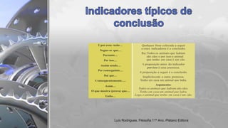 E por essa razão… Qualquer frase colocada a seguir
a estes indicadores é a conclusão.
Ex.: Todos os animais que ladram
são cães e por isso o animal
que tenho em casa é um cão.
A proposição antes do indicador
por isso é uma premissa.
A proposição a seguir é a conclusão.
Implícita está a outra premissa:
Tenho em casa um animal que ladra.
Argumento:
Todos os animais que ladram são cães.
Tenho em casa um animal que ladra.
Logo, o animal que tenho em casa é um cão.
Segue-se que…
Portanto…
Por isso…
Assim sendo…
Por conseguinte…
Daí que…
Consequentemente….
Assim…
O que mostra (prova) que…
Então…
Luís Rodrigues, Filosofia 11º Ano, Plátano Editora
 