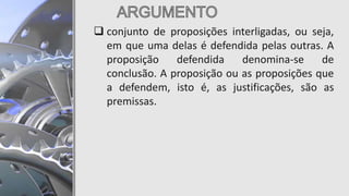  conjunto de proposições interligadas, ou seja,
em que uma delas é defendida pelas outras. A
proposição defendida denomina-se de
conclusão. A proposição ou as proposições que
a defendem, isto é, as justificações, são as
premissas.
 
