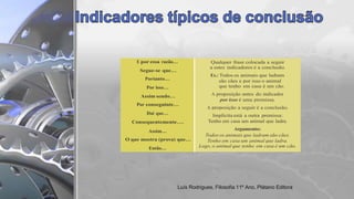 E por essa razão… Qualquer frase colocada a seguir
a estes indicadores é a conclusão.
Ex.: Todos os animais que ladram
são cães e por isso o animal
que tenho em casa é um cão.
A proposição antes do indicador
por isso é uma premissa.
A proposição a seguir é a conclusão.
Implícita está a outra premissa:
Tenho em casa um animal que ladra.
Argumento:
Todos os animais que ladram são cães.
Tenho em casa um animal que ladra.
Logo, o animal que tenho em casa é um cão.
Segue-se que…
Portanto…
Por isso…
Assim sendo…
Por conseguinte…
Daí que…
Consequentemente….
Assim…
O que mostra (prova) que…
Então…
Luís Rodrigues, Filosofia 11º Ano, Plátano Editora
 