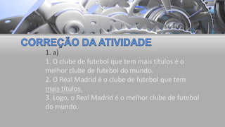 1. a)
1. O clube de futebol que tem mais títulos é o
melhor clube de futebol do mundo.
2. O Real Madrid é o clube de futebol que tem
mais títulos.
3. Logo, o Real Madrid é o melhor clube de futebol
do mundo.
 