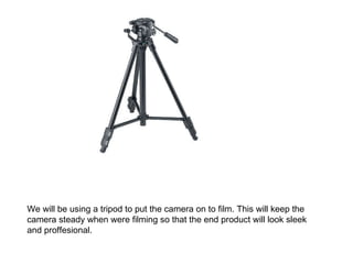 We will be using a tripod to put the camera on to film. This will keep the camera steady when were filming so that the end product will look sleek and proffesional. 
