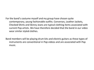For the band’s costume myself and my group have chosen quite contemporary, young fashionable outfits. Converses, Leather Jackets, Checked Shirts and Skinny Jeans are typical clothing items associated with current Pop artists. We have therefore decided that the band in our video wear similar styled clothes. Band members will be playing drum kits and electric guitars as these types of instruments are conventional in Pop videos and are associated with Pop music. 