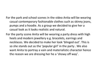 For the park and school scenes in the video Anita will be wearing casual contemporary fashionable clothes such as skinny jeans, pumps and a hoodie. As a group we decided to give her a casual look as it looks realistic and natural. For the party scene Anita will be wearing a party dress with high heels and modern jewellery e.g. bracelets, earrings and necklaces. We decided to make her look ‘blinged out’. This is so she stands out as the ‘popular girl’ in the party . We also want Anita to portray a vain and materialistic character hence the reason we are dressing her he a ‘showy off way’. 