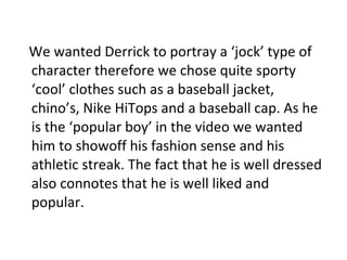 We wanted Derrick to portray a ‘jock’ type of character therefore we chose quite sporty ‘cool’ clothes such as a baseball jacket, chino’s, Nike HiTops and a baseball cap. As he is the ‘popular boy’ in the video we wanted him to showoff his fashion sense and his athletic streak. The fact that he is well dressed also connotes that he is well liked and popular. 