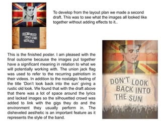 To develop from the layout plan we made a second
draft. This was to see what the images all looked like
together without adding effects to it..
This is the finished poster. I am pleased with the
final outcome because the images put together
have a significant meaning in relation to what we
will potentially working with. The union jack flag
was used to refer to the recurring patriotism in
their videos. In addition to the nostalgic feeling of
the title ‘Don’t look back into the sun’ giving a
rustic old look. We found that with the draft above
that there was a lot of space around the lyrics
and lacked images so the silhouetted crowd was
added to link with the gigs they do and the
environment they usually perform in. The
disheveled aesthetic is an important feature as it
represents the style of the band.
 