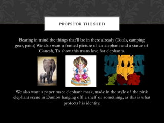 PROPS FOR THE SHED


  Bearing in mind the things that’ll be in there already (Tools, camping
gear, paint) We also want a framed picture of an elephant and a statue of
              Ganesh, To show this mans love for elephants.




 We also want a paper mace elephant mask, made in the style of the pink
elephant scene in Dumbo hanging off a shelf or something, as this is what
                         protects his identity.
 