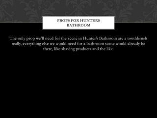 PROPS FOR HUNTERS
                              BATHROOM


The only prop we’ll need for the scene in Hunter’s Bathroom are a toothbrush
 really, everything else we would need for a bathroom scene would already be
                     there, like shaving products and the like.
 