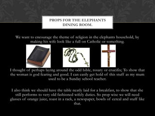 PROPS FOR THE ELEPHANTS
                              DINING ROOM.


   We want to encourage the theme of religion in the elephants household, by
           making his wife look like a full on Catholic or something.




I thought of perhaps laying around the odd bible, rosary or crucifix; To show that
the woman is god fearing and good. I can easily get hold of this stuff as my mum
                       used to be a Sunday school teacher.

 I also think we should have the table neatly laid for a breakfast, to show that she
    still performs to very old fashioned wifely duties. So prop wise we will need
glasses of orange juice, toast in a rack, a newspaper, bowls of cereal and stuff like
                                          that.
 